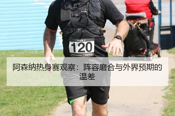 阿森纳热身赛观察：阵容磨合与外界预期的温差